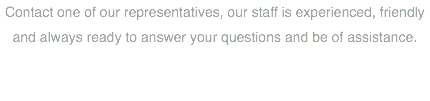 Contact one of our representatives, our staff is experienced, friendly and always ready to answer your questions and be of assistance.