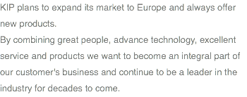 KIP plans to expand its market to Europe and always offer new products. By combining great people, advance technology, excellent service and products we want to become an integral part of our customer's business and continue to be a leader in the industry for decades to come.