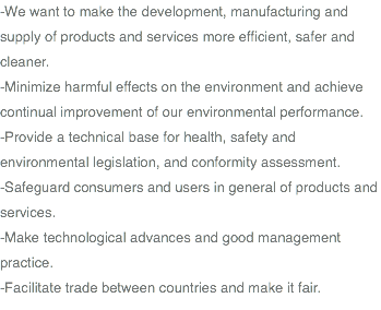 -We want to make the development, manufacturing and supply of products and services more efficient, safer and cleaner. -Minimize harmful effects on the environment and achieve continual improvement of our environmental performance. -Provide a technical base for health, safety and environmental legislation, and conformity assessment. -Safeguard consumers and users in general of products and services. -Make technological advances and good management practice. -Facilitate trade between countries and make it fair.