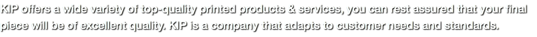 KIP offers a wide variety of top-quality printed products & services, you can rest assured that your final piece will be of excellent quality. KIP is a company that adapts to customer needs and standards.